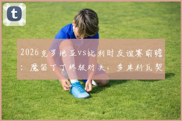 2026克罗地亚vs比利时友谊赛前瞻：魔笛丁丁终极对决，多库科瓦契奇谁能闪耀？附直播观看指南与历史战绩