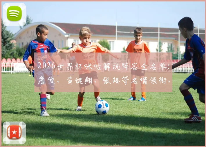 2026世界杯咪咕解说阵容全名单:詹俊、黄健翔、张路等名嘴领衔,附赛事解说安排与观看平台指南