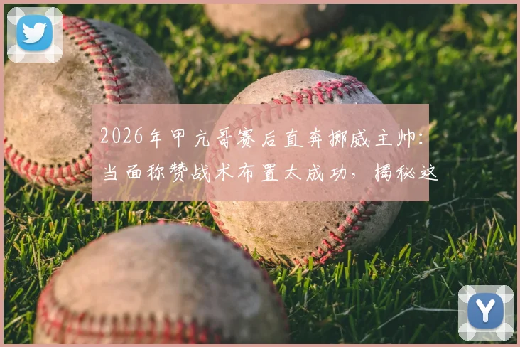 2026年甲亢哥赛后直奔挪威主帅：当面称赞战术布置太成功，揭秘这场经典对决的赢球密码