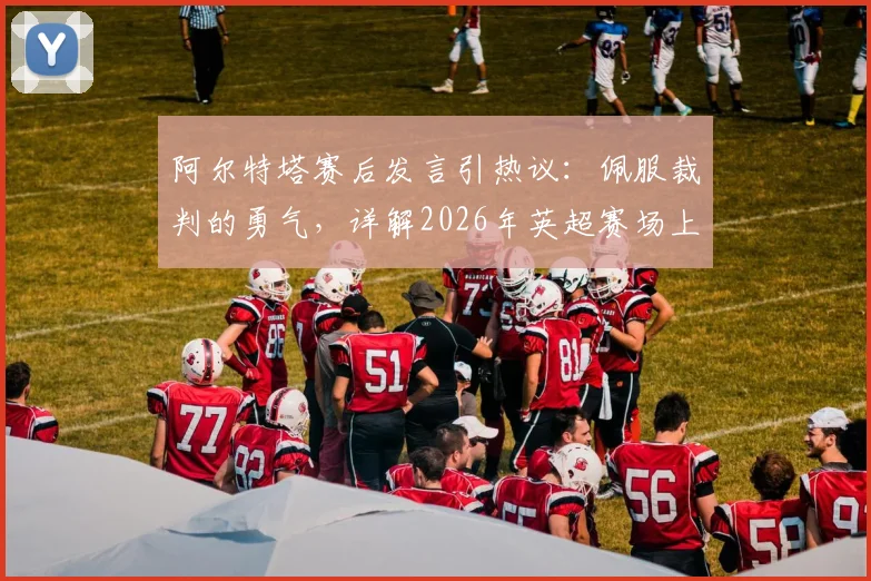阿尔特塔赛后发言引热议：佩服裁判的勇气，详解2026年英超赛场上“明显犯规”的判罚尺度与争议焦点