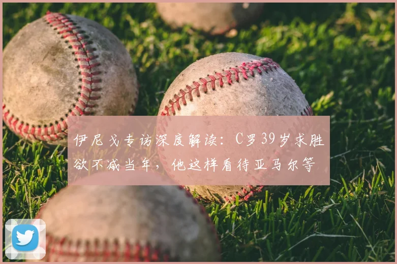 伊尼戈专访深度解读：C罗39岁求胜欲不减当年，他这样看待亚马尔等年轻天才的成长压力与公众审视