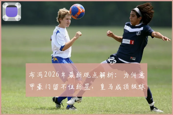布冯2026年最新观点解析：为何意甲豪门留不住新星，皇马成顶级球员职业生涯跳板首选