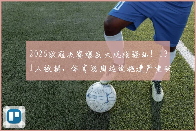 2026欧冠决赛爆发大规模骚乱！131人被捕，体育场周边设施遭严重破坏，安全警钟再次敲响