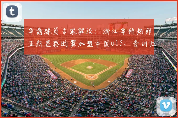 华裔球员专家解读：浙江华侨热那亚新星蔡昀翼加盟中国u15，青训归化前景与2026年梯队建设分析