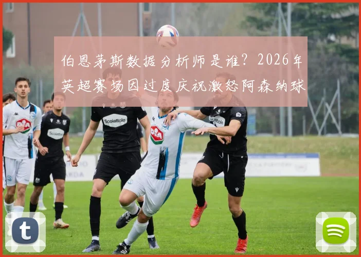 伯恩茅斯数据分析师是谁？2026年英超赛场因过度庆祝激怒阿森纳球迷，引发工作人员行为与球迷情绪管理争议