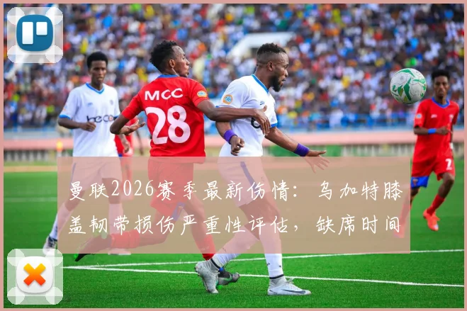曼联2026赛季最新伤情：乌加特膝盖韧带损伤严重性评估，缺席时间与对中场影响深度分析