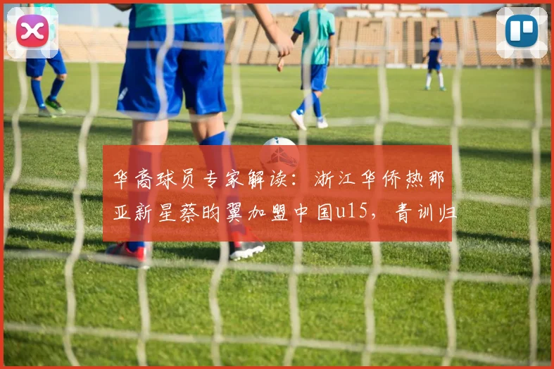 华裔球员专家解读：浙江华侨热那亚新星蔡昀翼加盟中国u15，青训归化前景与2026年梯队建设分析