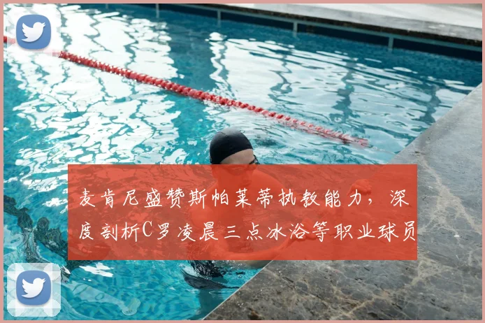 麦肯尼盛赞斯帕莱蒂执教能力，深度剖析C罗凌晨三点冰浴等职业球员高效恢复方法