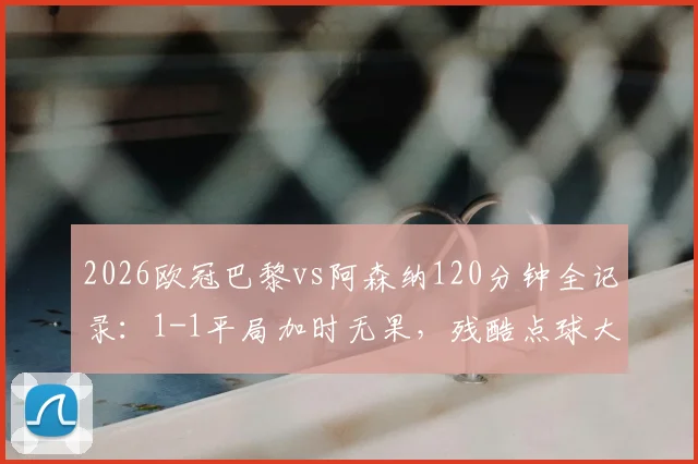 2026欧冠巴黎vs阿森纳120分钟全记录：1-1平局加时无果，残酷点球大战决胜时刻全解析