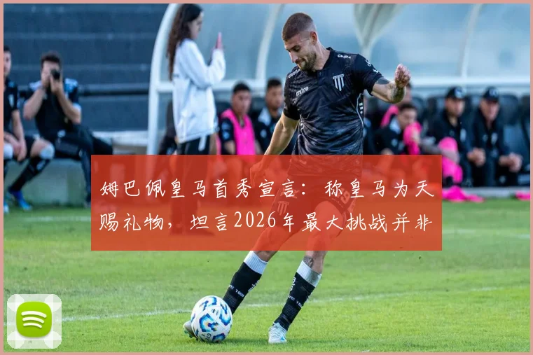 姆巴佩皇马首秀宣言：称皇马为天赐礼物，坦言2026年最大挑战并非登顶而是坚守巅峰