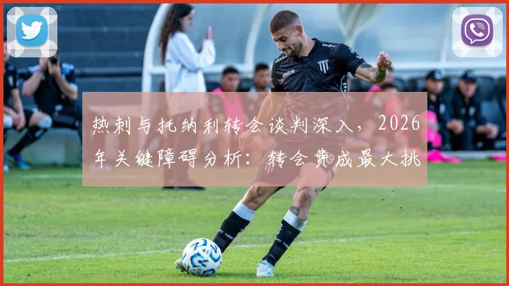 热刺与托纳利转会谈判深入，2026年关键障碍分析：转会费成最大挑战，热刺财政能否支撑？