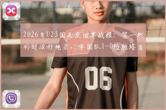 2026年U23国足友谊赛战报：贺一然补时读秒绝杀，中国队1-0险胜塔吉克斯坦队