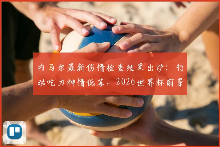 内马尔最新伤情检查结果出炉：行动吃力神情低落，2026世界杯前景蒙上阴影，巴西队备战计划面临变数