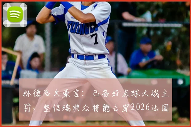 林德洛夫豪言：已备好点球大战主罚，坚信瑞典众将能击穿2026法国防线！