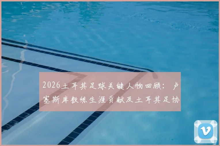 2026土耳其足球关键人物回顾：卢塞斯库教练生涯贡献及土耳其足协官方悼念声明解读