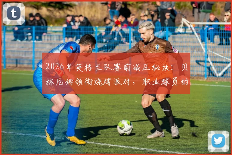 2026年英格兰队赛前减压秘诀：贝林厄姆领衔烧烤派对，职业球员的放松与备战平衡之道