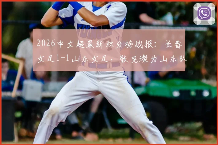 2026中女超最新积分榜战报:长春女足1-1山东女足,张克璨为山东队破门,附双方赛程与球员名单解析