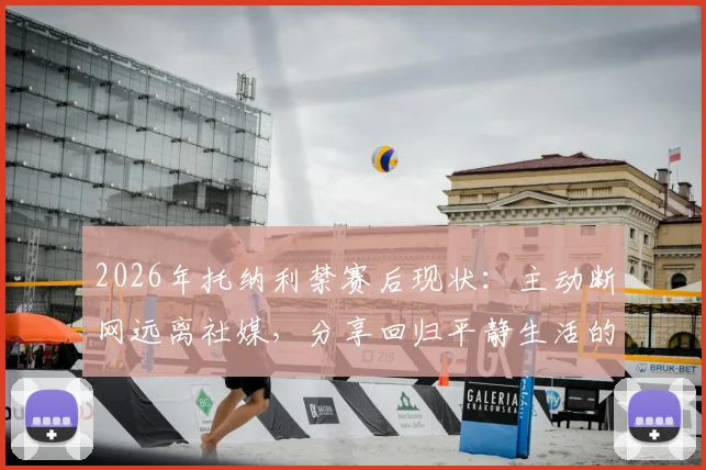 2026年托纳利禁赛后现状：主动断网远离社媒，分享回归平静生活的真实感受与心态调整方法