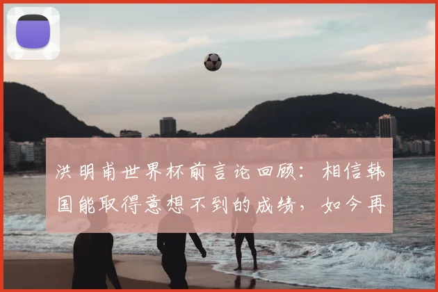 洪明甫世界杯前言论回顾：相信韩国能取得意想不到的成绩，如今再看是否应验？深度剖析韩国队真实表现