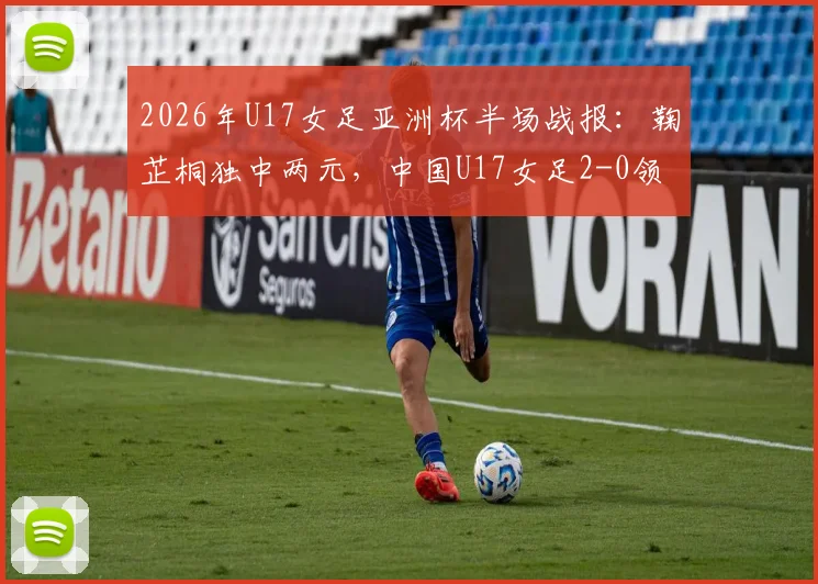 2026年U17女足亚洲杯半场战报:鞠芷桐独中两元,中国U17女足2-0领先越南,附进球集锦与球员技术特点分析